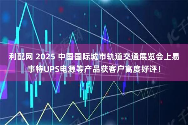 利配网 2025 中国国际城市轨道交通展览会上易事特UPS电源等产品获客户高度好评！