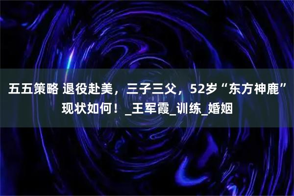 五五策略 退役赴美,三子三父,52岁“东方神鹿”现状如何!_王军霞_训练_婚姻
