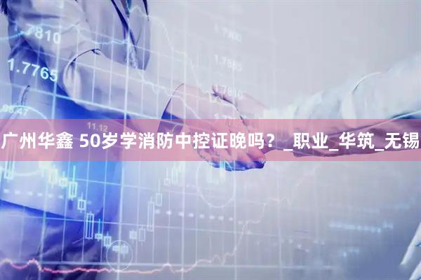 广州华鑫 50岁学消防中控证晚吗？_职业_华筑_无锡
