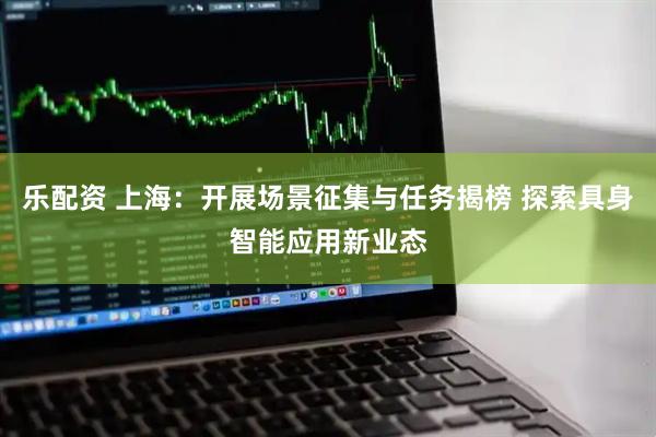乐配资 上海：开展场景征集与任务揭榜 探索具身智能应用新业态
