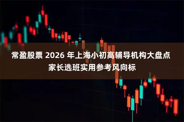 常盈股票 2026 年上海小初高辅导机构大盘点 家长选班实用参考风向标