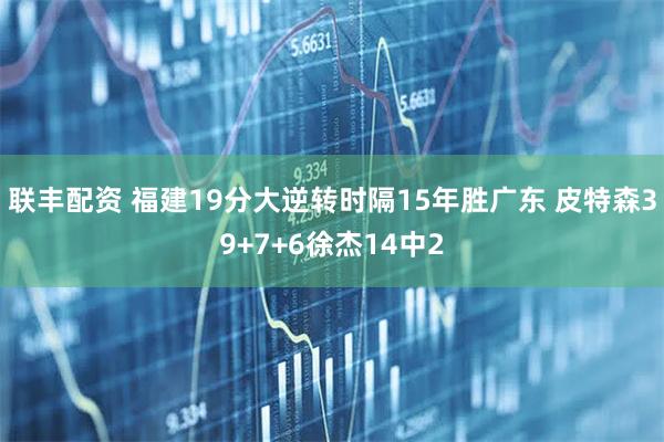 联丰配资 福建19分大逆转时隔15年胜广东 皮特森39+7+6徐杰14中2