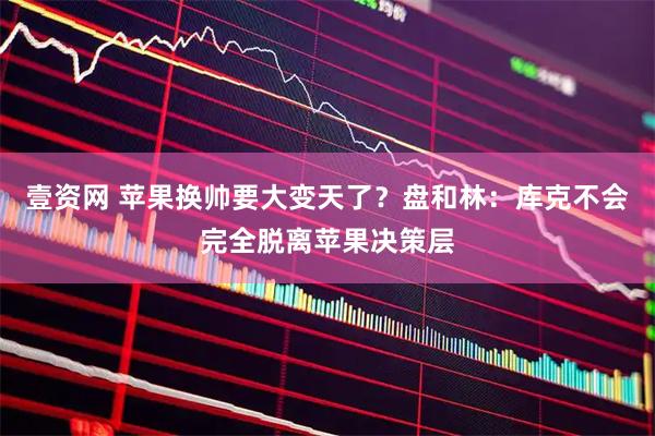 壹资网 苹果换帅要大变天了？盘和林：库克不会完全脱离苹果决策层