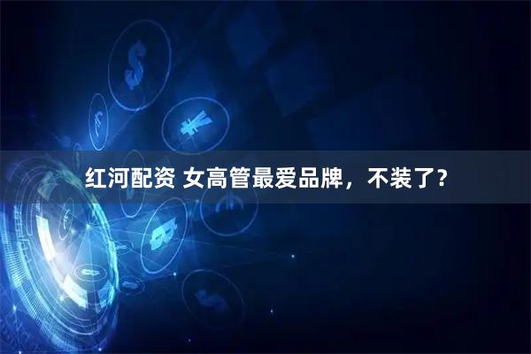 红河配资 女高管最爱品牌，不装了？