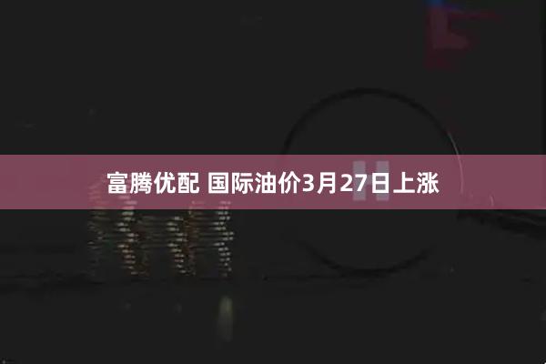 富腾优配 国际油价3月27日上涨