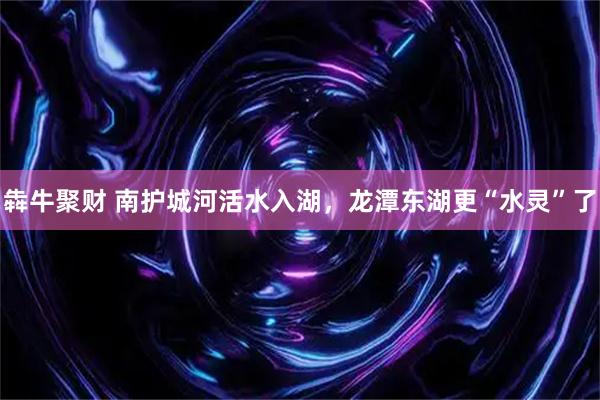 犇牛聚财 南护城河活水入湖，龙潭东湖更“水灵”了