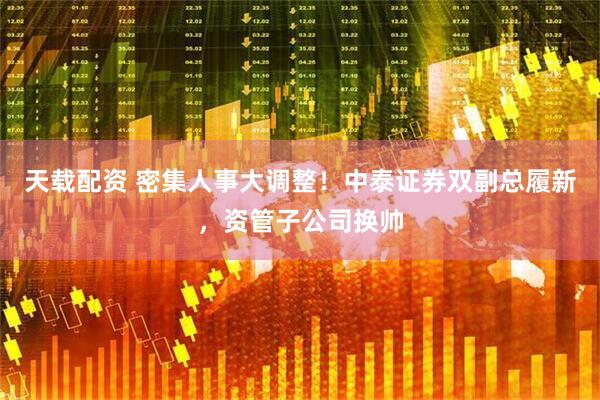 天载配资 密集人事大调整!中泰证券双副总履新,资管子公司换帅