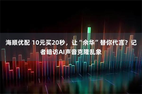 海顺优配 10元买20秒，让“余华”替你代言？记者暗访AI声音克隆乱象