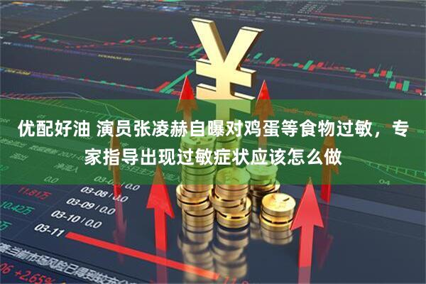 优配好油 演员张凌赫自曝对鸡蛋等食物过敏，专家指导出现过敏症状应该怎么做
