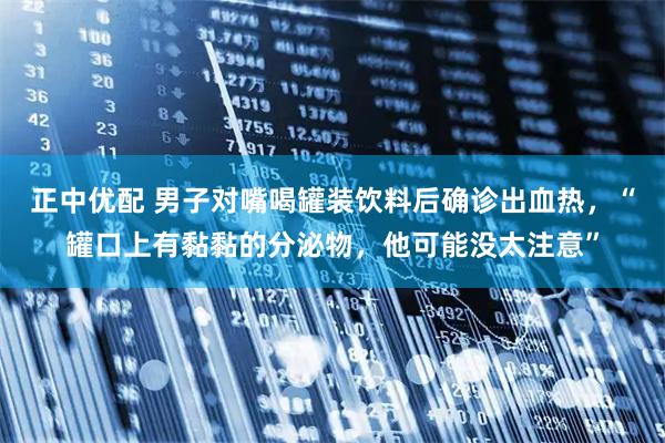 正中优配 男子对嘴喝罐装饮料后确诊出血热，“罐口上有黏黏的分泌物，他可能没太注意”