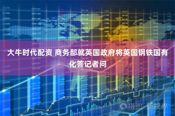 大牛时代配资 商务部就英国政府将英国钢铁国有化答记者问