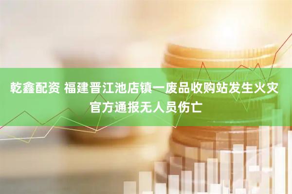 乾鑫配资 福建晋江池店镇一废品收购站发生火灾 官方通报无人员伤亡