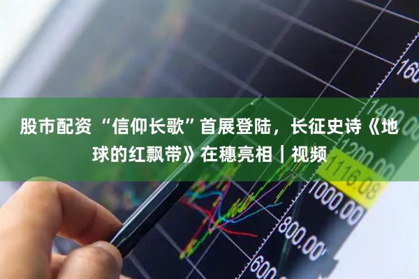股市配资 “信仰长歌”首展登陆，长征史诗《地球的红飘带》在穗亮相｜视频