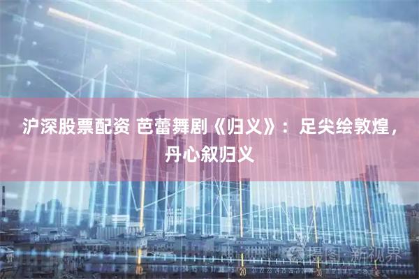 沪深股票配资 芭蕾舞剧《归义》：足尖绘敦煌，丹心叙归义
