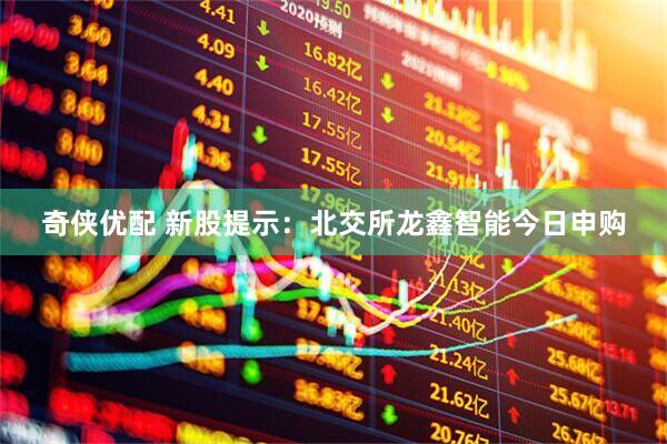 奇侠优配 新股提示：北交所龙鑫智能今日申购